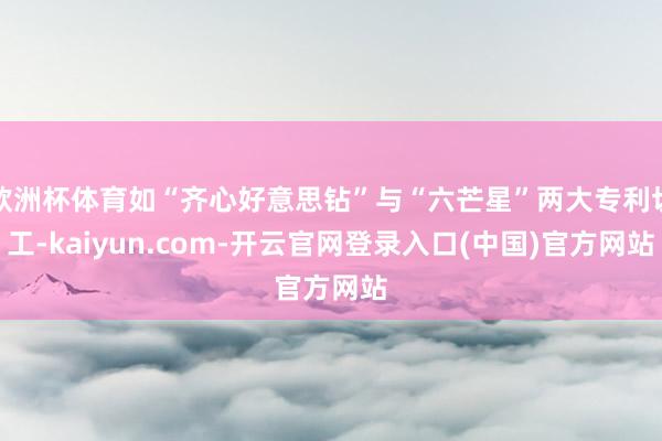 欧洲杯体育如“齐心好意思钻”与“六芒星”两大专利切工-kaiyun.com-开云官网登录入口(中国)官方网站