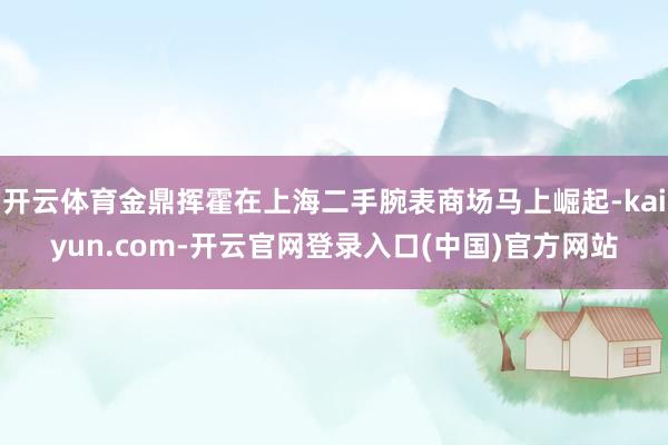 开云体育金鼎挥霍在上海二手腕表商场马上崛起-kaiyun.com-开云官网登录入口(中国)官方网站