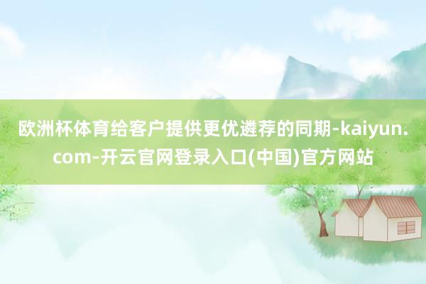 欧洲杯体育给客户提供更优遴荐的同期-kaiyun.com-开云官网登录入口(中国)官方网站