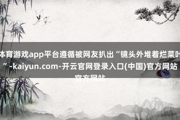 体育游戏app平台遵循被网友扒出“镜头外堆着烂菜叶”-kaiyun.com-开云官网登录入口(中国)官方网站