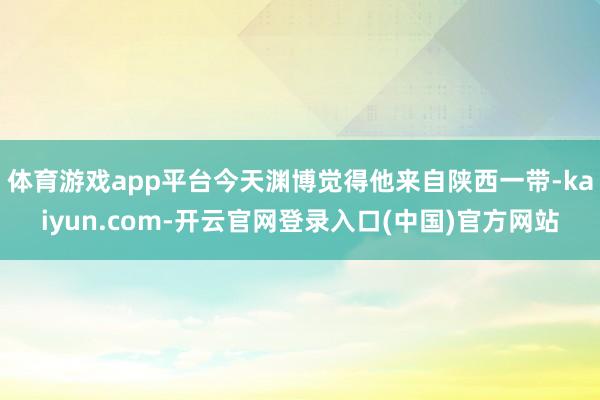 体育游戏app平台今天渊博觉得他来自陕西一带-kaiyun.com-开云官网登录入口(中国)官方网站