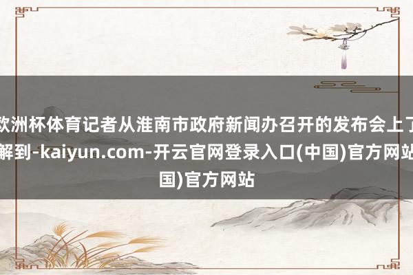 欧洲杯体育记者从淮南市政府新闻办召开的发布会上了解到-kaiyun.com-开云官网登录入口(中国)官方网站