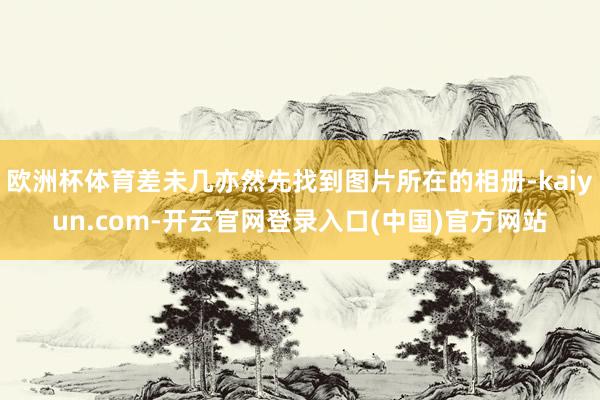 欧洲杯体育差未几亦然先找到图片所在的相册-kaiyun.com-开云官网登录入口(中国)官方网站