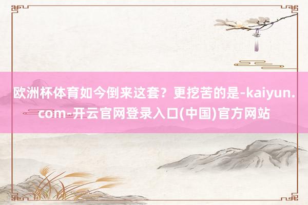 欧洲杯体育如今倒来这套？更挖苦的是-kaiyun.com-开云官网登录入口(中国)官方网站