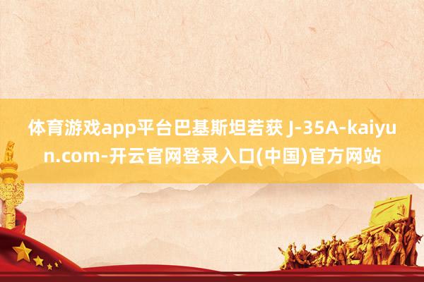 体育游戏app平台巴基斯坦若获 J-35A-kaiyun.com-开云官网登录入口(中国)官方网站