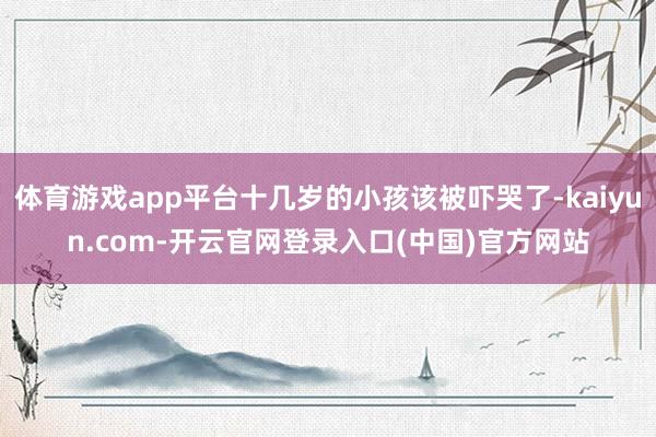体育游戏app平台十几岁的小孩该被吓哭了-kaiyun.com-开云官网登录入口(中国)官方网站