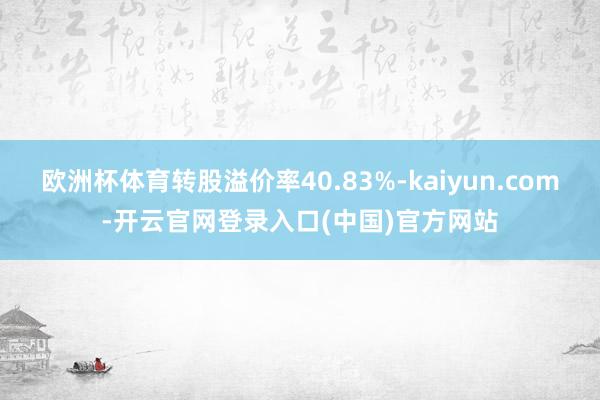 欧洲杯体育转股溢价率40.83%-kaiyun.com-开云官网登录入口(中国)官方网站
