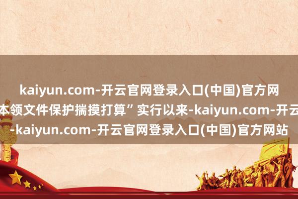 kaiyun.com-开云官网登录入口(中国)官方网站聚焦“立异文件与民国本领文件保护揣摸打算”实行以来-kaiyun.com-开云官网登录入口(中国)官方网站