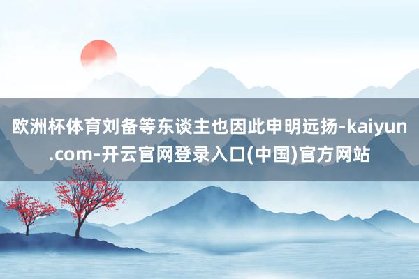 欧洲杯体育刘备等东谈主也因此申明远扬-kaiyun.com-开云官网登录入口(中国)官方网站