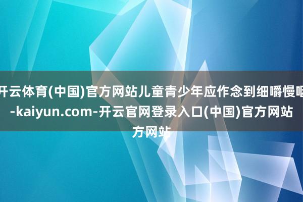 开云体育(中国)官方网站儿童青少年应作念到细嚼慢咽-kaiyun.com-开云官网登录入口(中国)官方网站