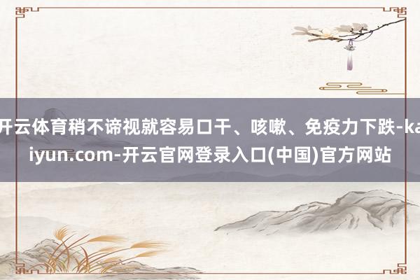 开云体育稍不谛视就容易口干、咳嗽、免疫力下跌-kaiyun.com-开云官网登录入口(中国)官方网站