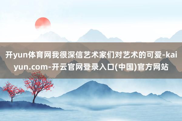 开yun体育网我很深信艺术家们对艺术的可爱-kaiyun.com-开云官网登录入口(中国)官方网站