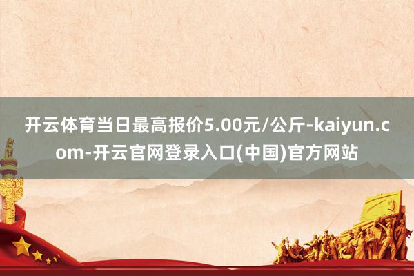 开云体育当日最高报价5.00元/公斤-kaiyun.com-开云官网登录入口(中国)官方网站