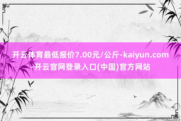 开云体育最低报价7.00元/公斤-kaiyun.com-开云官网登录入口(中国)官方网站