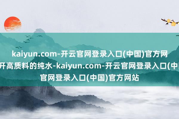 kaiyun.com-开云官网登录入口(中国)官方网站王人离不开高质料的纯水-kaiyun.com-开云官网登录入口(中国)官方网站