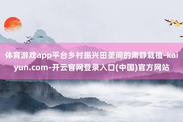 体育游戏app平台乡村振兴田垄间的肃静栽植-kaiyun.com-开云官网登录入口(中国)官方网站