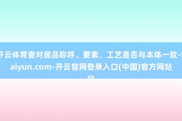 开云体育查对居品称呼、要素、工艺是否与本体一致-kaiyun.com-开云官网登录入口(中国)官方网站