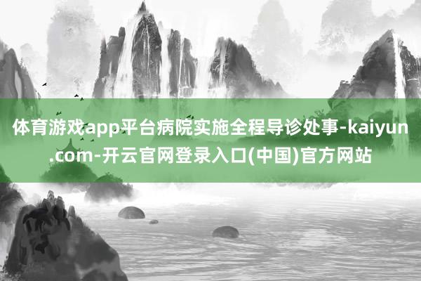 体育游戏app平台病院实施全程导诊处事-kaiyun.com-开云官网登录入口(中国)官方网站