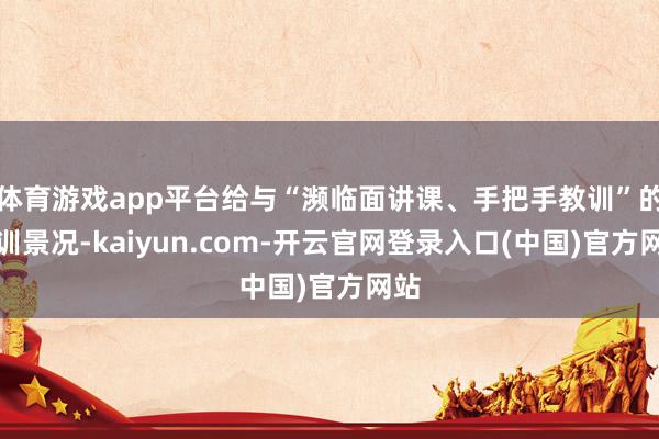 体育游戏app平台给与“濒临面讲课、手把手教训”的实训景况-kaiyun.com-开云官网登录入口(中国)官方网站