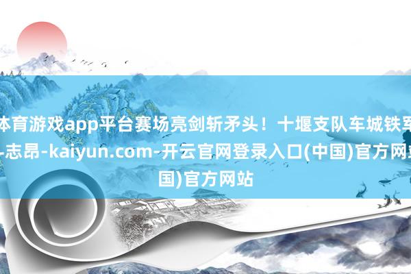 体育游戏app平台赛场亮剑斩矛头！十堰支队车城铁军斗志昂-kaiyun.com-开云官网登录入口(中国)官方网站
