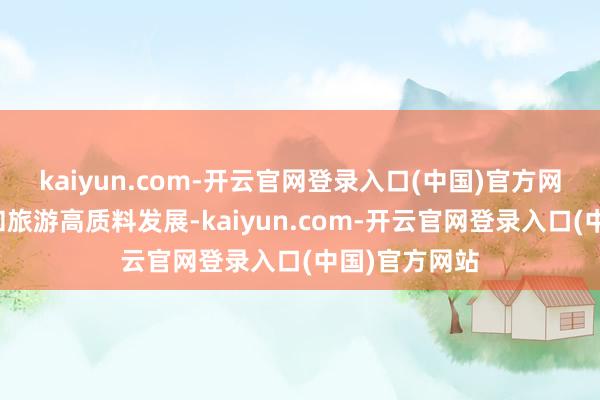 kaiyun.com-开云官网登录入口(中国)官方网站鼓动文化和旅游高质料发展-kaiyun.com-开云官网登录入口(中国)官方网站