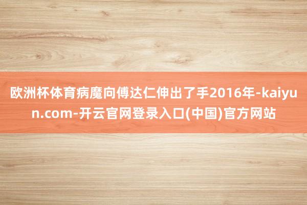 欧洲杯体育病魔向傅达仁伸出了手2016年-kaiyun.com-开云官网登录入口(中国)官方网站
