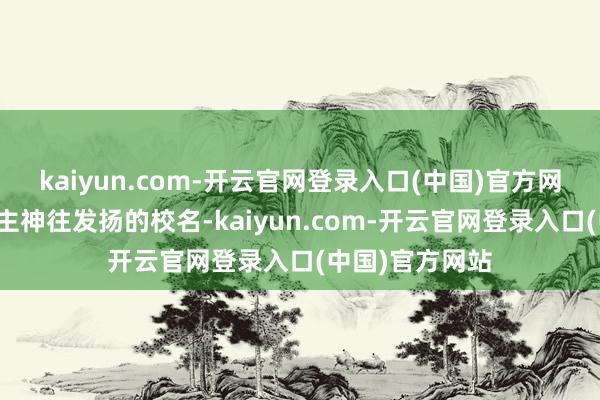 kaiyun.com-开云官网登录入口(中国)官方网站一个让东谈主神往发扬的校名-kaiyun.com-开云官网登录入口(中国)官方网站