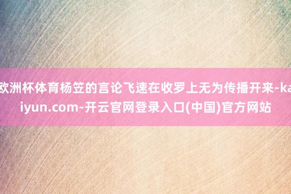 欧洲杯体育杨笠的言论飞速在收罗上无为传播开来-kaiyun.com-开云官网登录入口(中国)官方网站