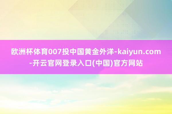 欧洲杯体育007投中国黄金外洋-kaiyun.com-开云官网登录入口(中国)官方网站