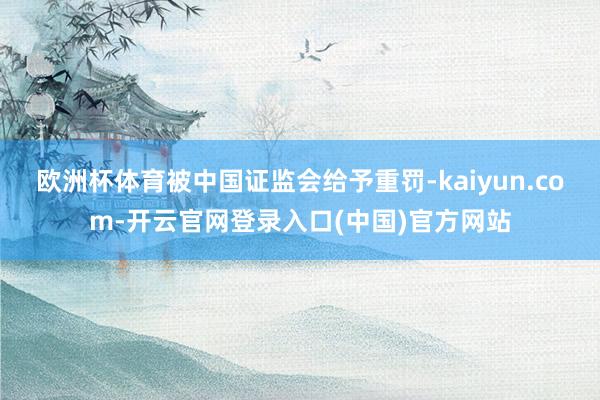 欧洲杯体育被中国证监会给予重罚-kaiyun.com-开云官网登录入口(中国)官方网站