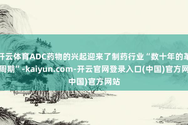 开云体育ADC药物的兴起迎来了制药行业“数十年的革命周期”-kaiyun.com-开云官网登录入口(中国)官方网站
