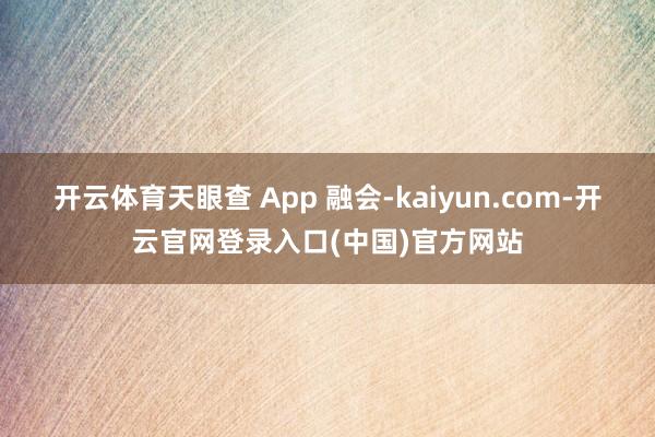 开云体育天眼查 App 融会-kaiyun.com-开云官网登录入口(中国)官方网站