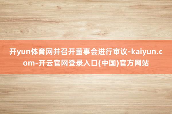 开yun体育网并召开董事会进行审议-kaiyun.com-开云官网登录入口(中国)官方网站