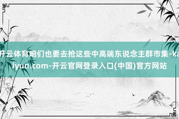开云体育咱们也要去抢这些中高端东说念主群市集-kaiyun.com-开云官网登录入口(中国)官方网站