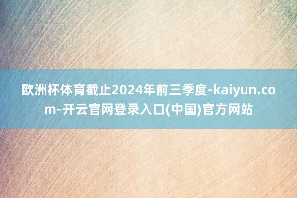 欧洲杯体育截止2024年前三季度-kaiyun.com-开云官网登录入口(中国)官方网站