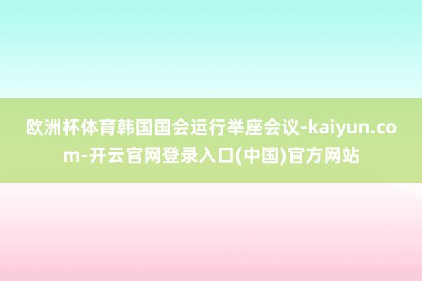 欧洲杯体育韩国国会运行举座会议-kaiyun.com-开云官网登录入口(中国)官方网站