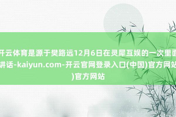 开云体育是源于樊路远12月6日在灵犀互娱的一次里面讲话-kaiyun.com-开云官网登录入口(中国)官方网站