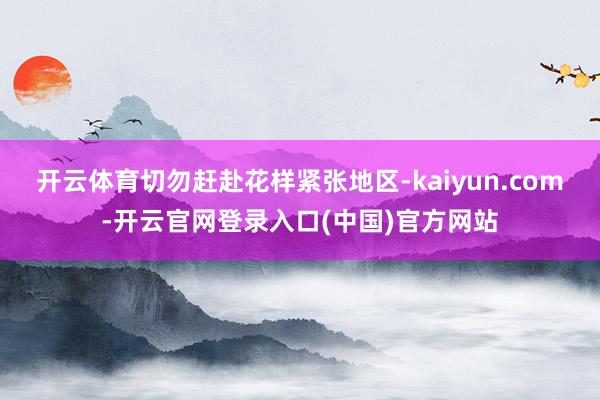 开云体育切勿赶赴花样紧张地区-kaiyun.com-开云官网登录入口(中国)官方网站