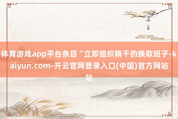 体育游戏app平台条目“立即组织精干的换取班子-kaiyun.com-开云官网登录入口(中国)官方网站