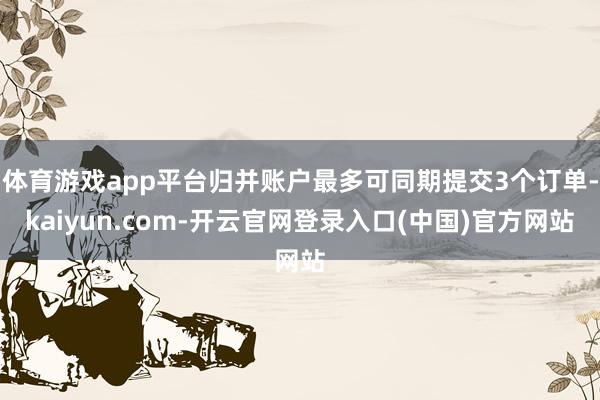 体育游戏app平台归并账户最多可同期提交3个订单-kaiyun.com-开云官网登录入口(中国)官方网站