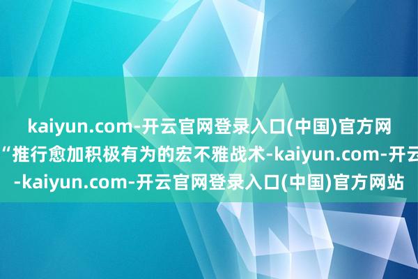 kaiyun.com-开云官网登录入口(中国)官方网站作念好来岁经济使命要“推行愈加积极有为的宏不雅战术-kaiyun.com-开云官网登录入口(中国)官方网站