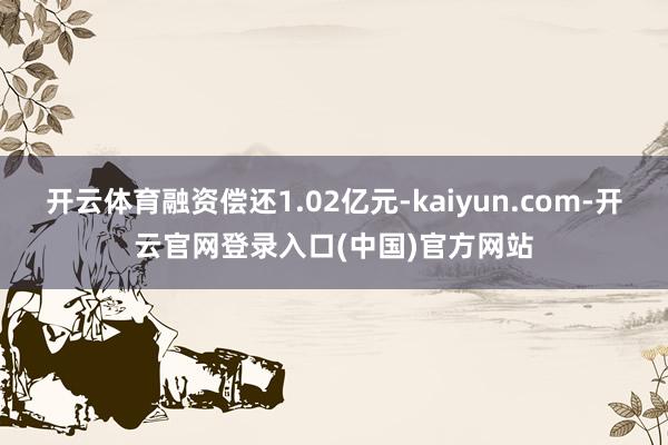 开云体育融资偿还1.02亿元-kaiyun.com-开云官网登录入口(中国)官方网站