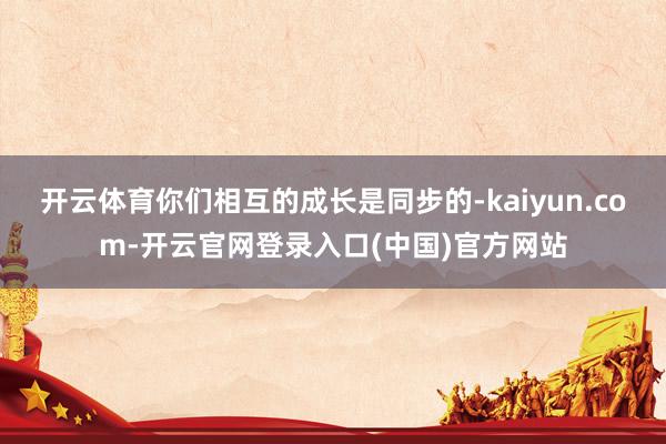 开云体育你们相互的成长是同步的-kaiyun.com-开云官网登录入口(中国)官方网站