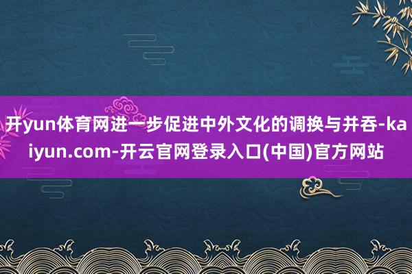 开yun体育网进一步促进中外文化的调换与并吞-kaiyun.com-开云官网登录入口(中国)官方网站