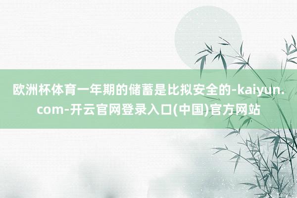 欧洲杯体育一年期的储蓄是比拟安全的-kaiyun.com-开云官网登录入口(中国)官方网站