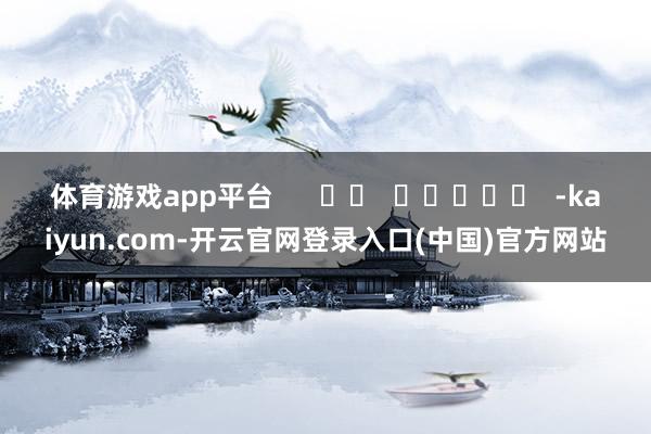 体育游戏app平台      		  					  -kaiyun.com-开云官网登录入口(中国)官方网站