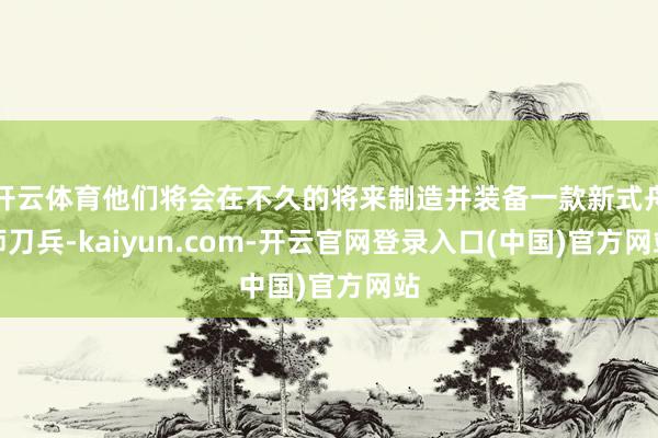 开云体育他们将会在不久的将来制造并装备一款新式舟师刀兵-kaiyun.com-开云官网登录入口(中国)官方网站
