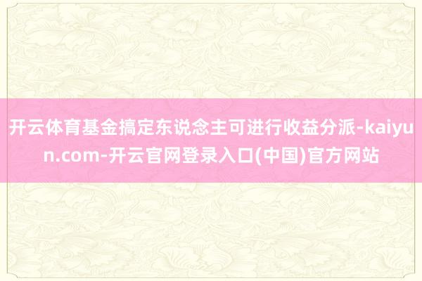 开云体育基金搞定东说念主可进行收益分派-kaiyun.com-开云官网登录入口(中国)官方网站