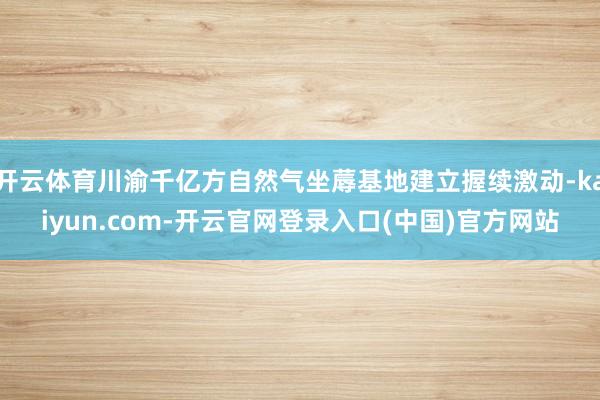 开云体育川渝千亿方自然气坐蓐基地建立握续激动-kaiyun.com-开云官网登录入口(中国)官方网站