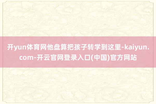 开yun体育网他盘算把孩子转学到这里-kaiyun.com-开云官网登录入口(中国)官方网站